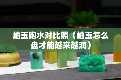 岫玉跑水对比照（岫玉怎么盘才能越来越润）