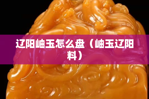 辽阳岫玉怎么盘（岫玉辽阳料）