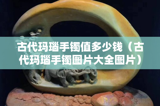 古代玛瑙手镯值多少钱（古代玛瑙手镯图片大全图片）