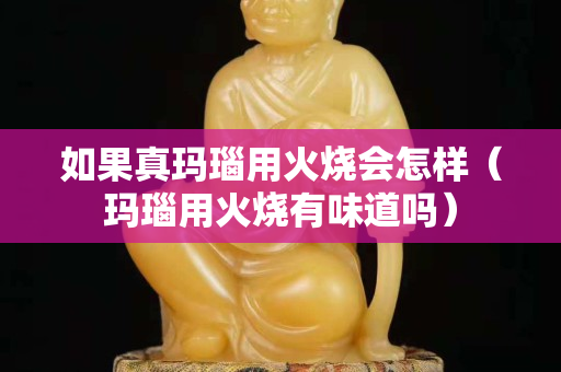 如果真玛瑙用火烧会怎样（玛瑙用火烧有味道吗）