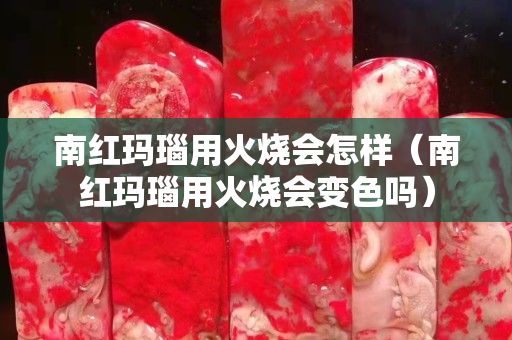 南红玛瑙用火烧会怎样（南红玛瑙用火烧会变色吗）