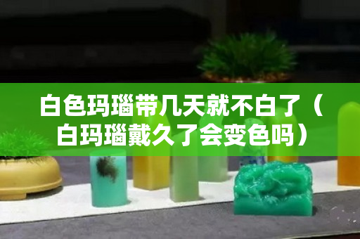 白色玛瑙带几天就不白了（白玛瑙戴久了会变色吗）