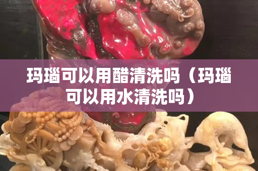 玛瑙可以用醋清洗吗（玛瑙可以用水清洗吗）