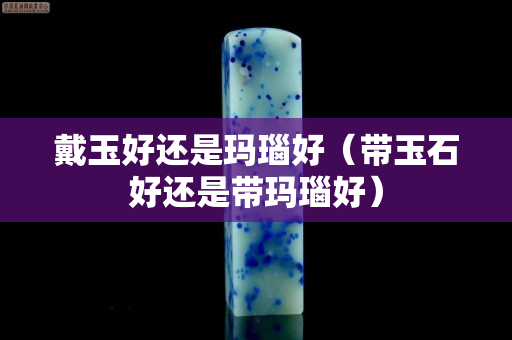 戴玉好还是玛瑙好（带玉石好还是带玛瑙好）