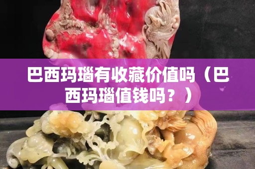 巴西玛瑙有收藏价值吗（巴西玛瑙值钱吗？）