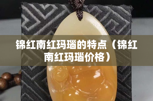 锦红南红玛瑙的特点（锦红南红玛瑙价格）