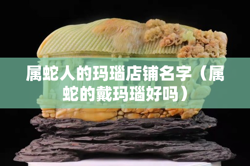 属蛇人的玛瑙店铺名字（属蛇的戴玛瑙好吗）