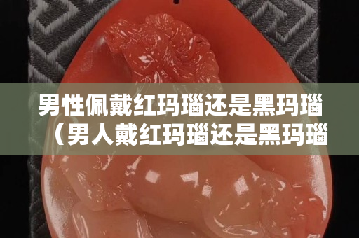 男性佩戴红玛瑙还是黑玛瑙（男人戴红玛瑙还是黑玛瑙好）