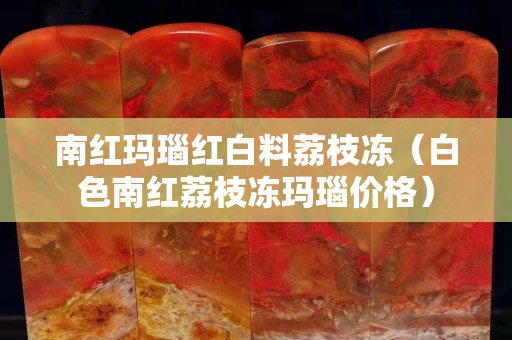 南红玛瑙红白料荔枝冻（白色南红荔枝冻玛瑙价格）