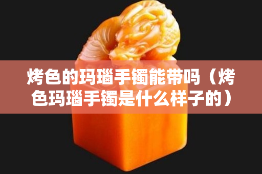 烤色的玛瑙手镯能带吗（烤色玛瑙手镯是什么样子的）