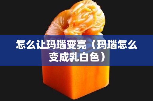 怎么让玛瑙变亮（玛瑙怎么变成乳白色）