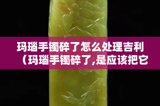 玛瑙手镯碎了怎么处理吉利（玛瑙手镯碎了,是应该把它埋葬吗？）