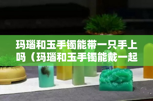 玛瑙和玉手镯能带一只手上吗（玛瑙和玉手镯能戴一起吗）