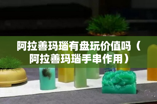 阿拉善玛瑙有盘玩价值吗（阿拉善玛瑙手串作用）