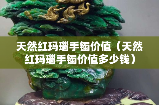 天然红玛瑙手镯价值（天然红玛瑙手镯价值多少钱）