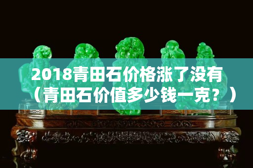 2018青田石价格涨了没有（青田石价值多少钱一克？）