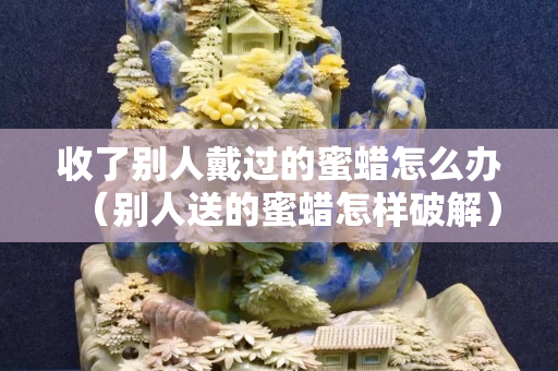 收了别人戴过的蜜蜡怎么办（别人送的蜜蜡怎样破解）