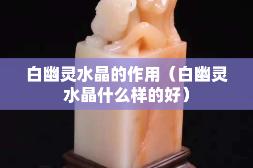 白幽灵水晶的作用（白幽灵水晶什么样的好）