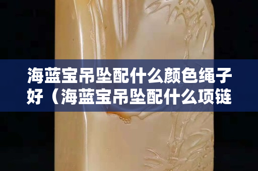 海蓝宝吊坠配什么颜色绳子好（海蓝宝吊坠配什么项链好看）