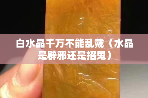 白水晶千万不能乱戴（水晶是辟邪还是招鬼）