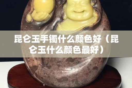 昆仑玉手镯什么颜色好（昆仑玉什么颜色最好）