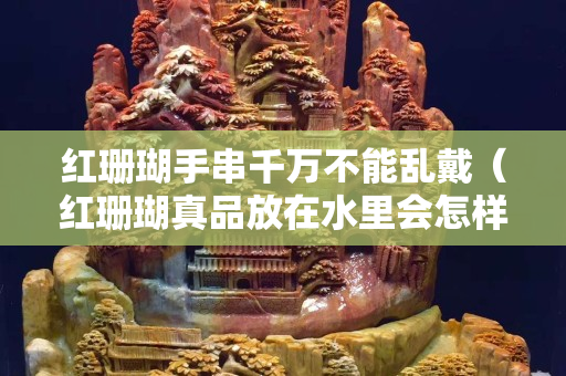 红珊瑚手串千万不能乱戴（红珊瑚真品放在水里会怎样）