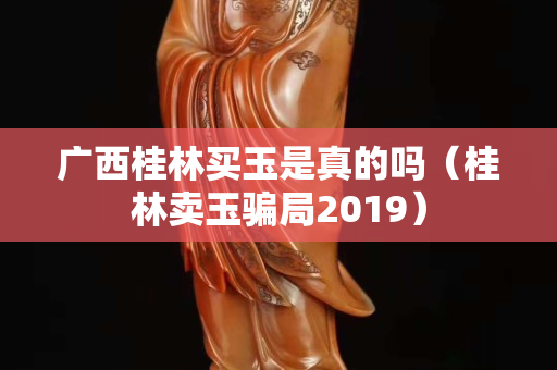 广西桂林买玉是真的吗（桂林卖玉骗局2019）