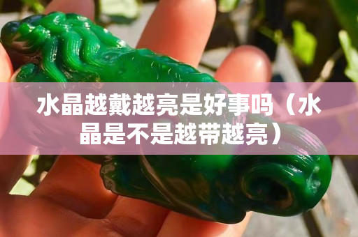 水晶越戴越亮是好事吗（水晶是不是越带越亮）