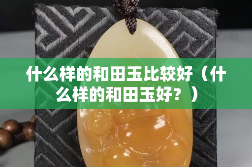 什么样的和田玉比较好（什么样的和田玉好？）