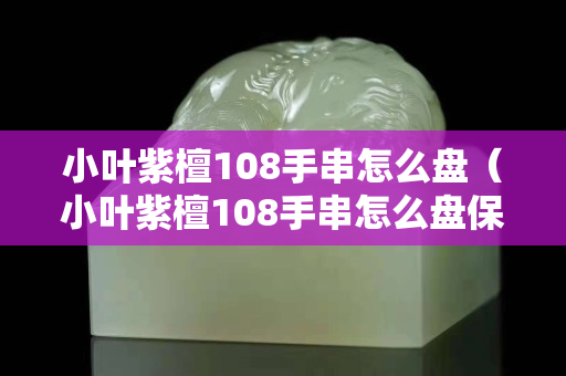 小叶紫檀108手串怎么盘（小叶紫檀108手串怎么盘保养）