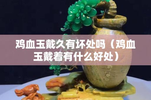 鸡血玉戴久有坏处吗（鸡血玉戴着有什么好处）