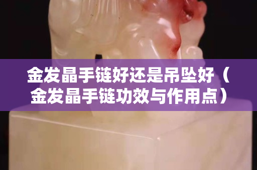 金发晶手链好还是吊坠好（金发晶手链功效与作用点）