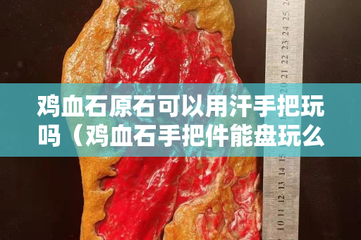 鸡血石原石可以用汗手把玩吗（鸡血石手把件能盘玩么）