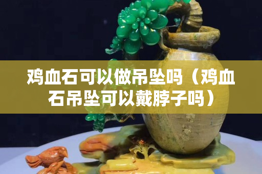 鸡血石可以做吊坠吗（鸡血石吊坠可以戴脖子吗）