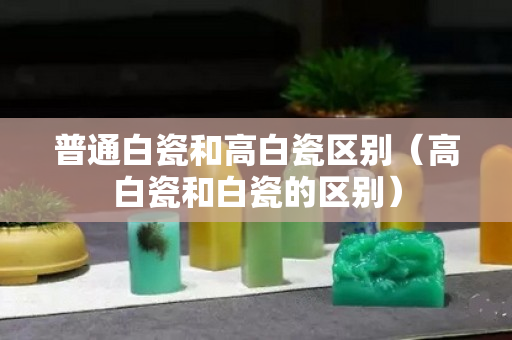 普通白瓷和高白瓷区别（高白瓷和白瓷的区别）