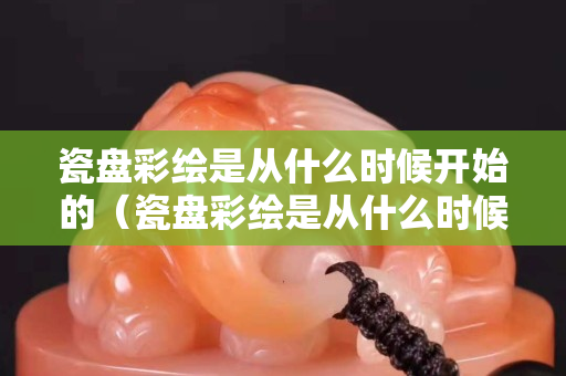 瓷盘彩绘是从什么时候开始的（瓷盘彩绘是从什么时候开始的呢）