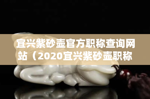 宜兴紫砂壶官方职称查询网站（2020宜兴紫砂壶职称查询系统官方网站）