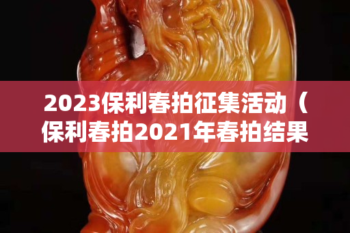 2023保利春拍征集活动（保利春拍2021年春拍结果）