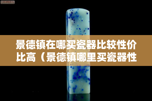 景德镇在哪买瓷器比较性价比高（景德镇哪里买瓷器性价比高）