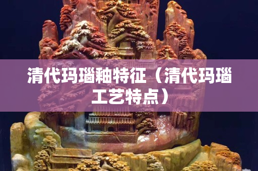 清代玛瑙釉特征（清代玛瑙工艺特点）