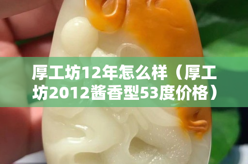 厚工坊12年怎么样（厚工坊2012酱香型53度价格）