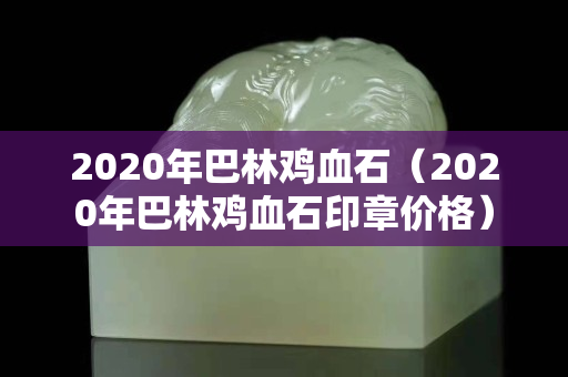 2020年巴林鸡血石（2020年巴林鸡血石印章价格）