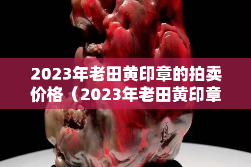 2023年老田黄印章的拍卖价格（2023年老田黄印章的拍卖价格）