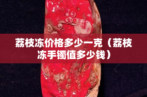 荔枝冻价格多少一克（荔枝冻手镯值多少钱）