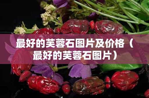 最好的芙蓉石图片及价格（最好的芙蓉石图片）