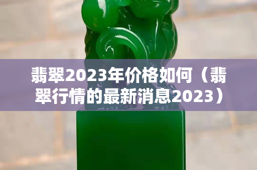 翡翠2023年价格如何（翡翠行情的最新消息2023）