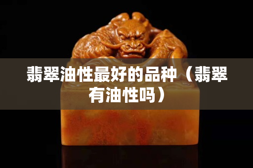 翡翠油性最好的品种（翡翠有油性吗）