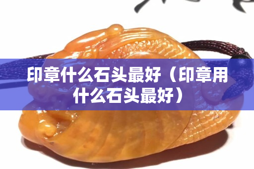 印章什么石头最好（印章用什么石头最好）