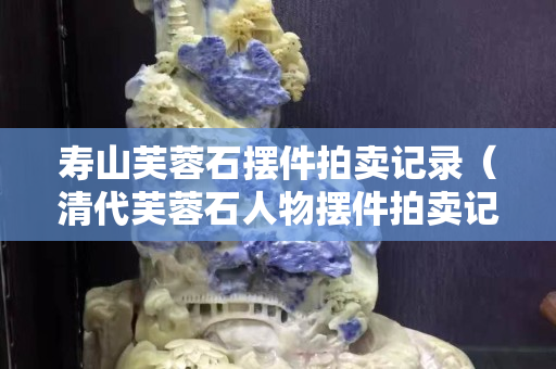 寿山芙蓉石摆件拍卖记录（清代芙蓉石人物摆件拍卖记录）