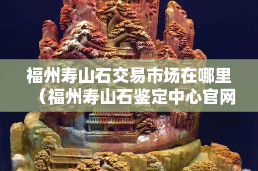 福州寿山石交易市场在哪里（福州寿山石鉴定中心官网）